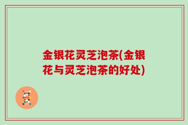 金银花灵芝泡茶(金银花与灵芝泡茶的好处)