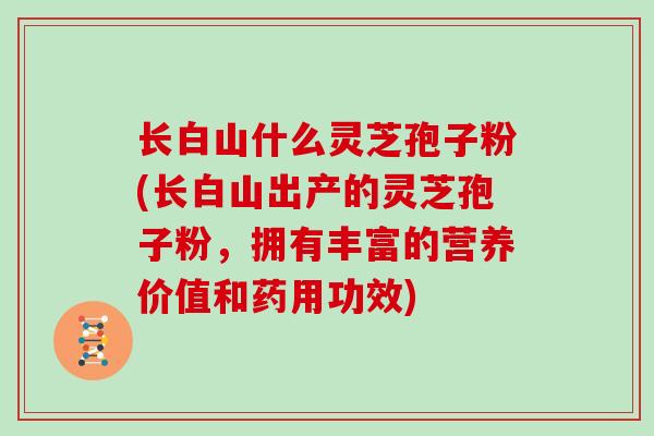 长白山什么灵芝孢子粉(长白山出产的灵芝孢子粉，拥有丰富的营养价值和药用功效)