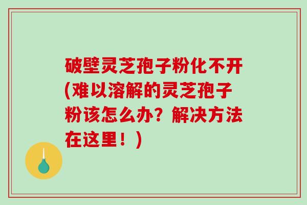 破壁灵芝孢子粉化不开(难以溶解的灵芝孢子粉该怎么办？解决方法在这里！)