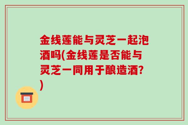 金线莲能与灵芝一起泡酒吗(金线莲是否能与灵芝一同用于酿造酒？)