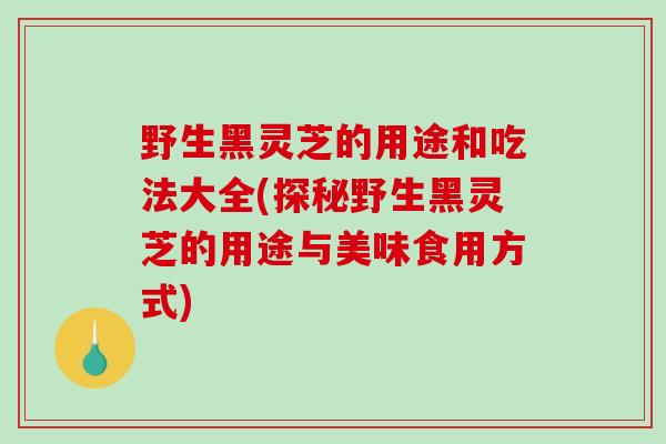 野生黑灵芝的用途和吃法大全(探秘野生黑灵芝的用途与美味食用方式)
