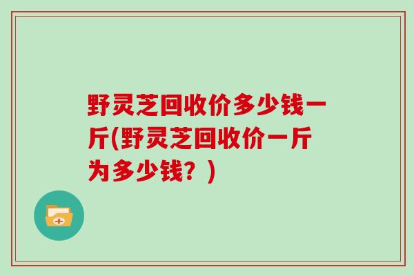 野灵芝回收价多少钱一斤(野灵芝回收价一斤为多少钱？)