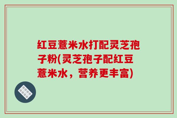 红豆薏米水打配灵芝孢子粉(灵芝孢子配红豆薏米水，营养更丰富)