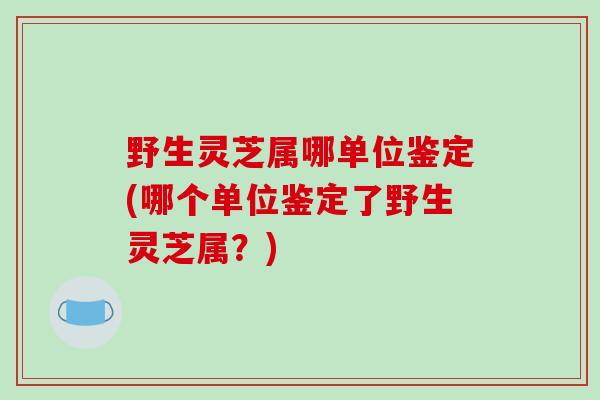 野生灵芝属哪单位鉴定(哪个单位鉴定了野生灵芝属？)