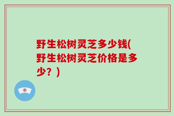 野生松树灵芝多少钱(野生松树灵芝价格是多少？)
