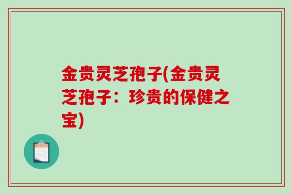 金贵灵芝孢子(金贵灵芝孢子：珍贵的保健之宝)