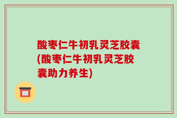 酸枣仁牛初乳灵芝胶囊(酸枣仁牛初乳灵芝胶囊助力养生)