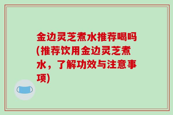 金边灵芝煮水推荐喝吗(推荐饮用金边灵芝煮水，了解功效与注意事项)