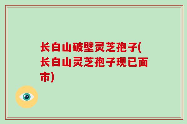 长白山破壁灵芝孢子(长白山灵芝孢子现已面市)