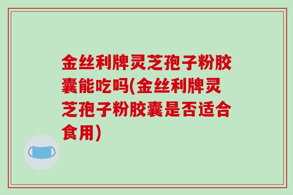 金丝利牌灵芝孢子粉胶囊能吃吗(金丝利牌灵芝孢子粉胶囊是否适合食用)