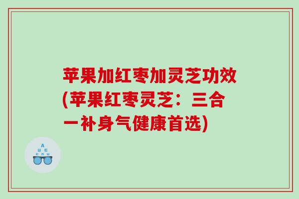 苹果加红枣加灵芝功效(苹果红枣灵芝：三合一补身气健康首选)