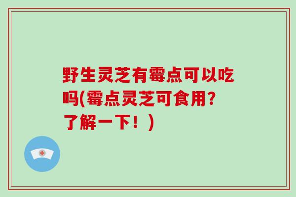 野生灵芝有霉点可以吃吗(霉点灵芝可食用？了解一下！)