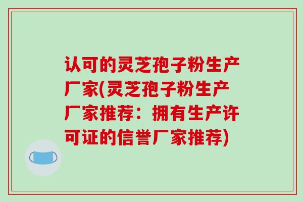 认可的灵芝孢子粉生产厂家(灵芝孢子粉生产厂家推荐：拥有生产许可证的信誉厂家推荐)