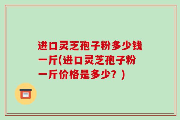 进口灵芝孢子粉多少钱一斤(进口灵芝孢子粉一斤价格是多少？)