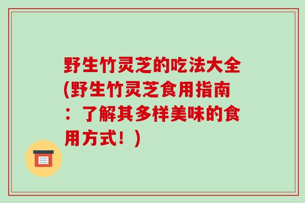 野生竹灵芝的吃法大全(野生竹灵芝食用指南：了解其多样美味的食用方式！)