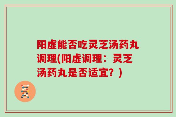 阳虚能否吃灵芝汤药丸调理(阳虚调理：灵芝汤药丸是否适宜？)