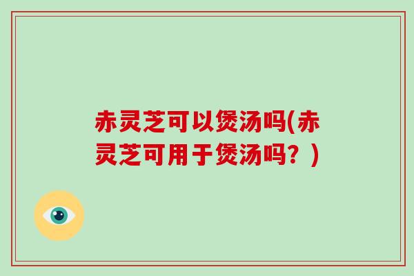赤灵芝可以煲汤吗(赤灵芝可用于煲汤吗？)