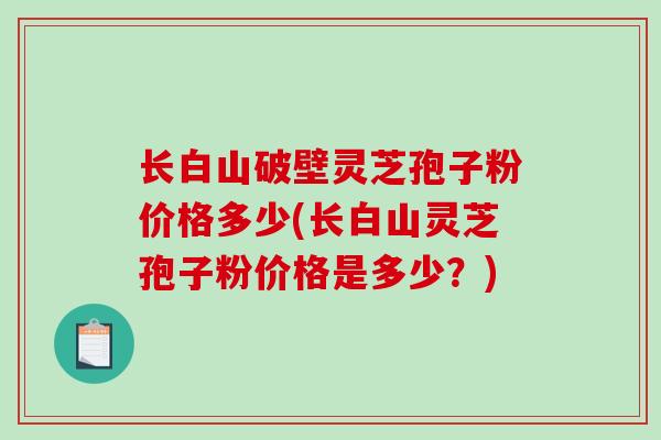 长白山破壁灵芝孢子粉价格多少(长白山灵芝孢子粉价格是多少？)