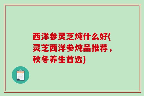 西洋参灵芝炖什么好(灵芝西洋参炖品推荐，秋冬养生首选)