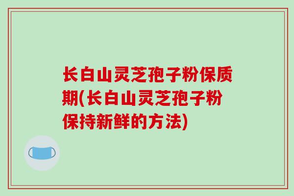 长白山灵芝孢子粉保质期(长白山灵芝孢子粉保持新鲜的方法)