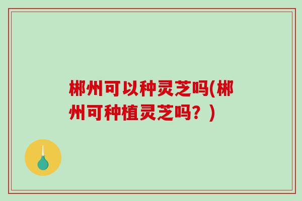 郴州可以种灵芝吗(郴州可种植灵芝吗？)