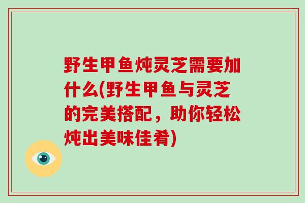 野生甲鱼炖灵芝需要加什么(野生甲鱼与灵芝的完美搭配，助你轻松炖出美味佳肴)