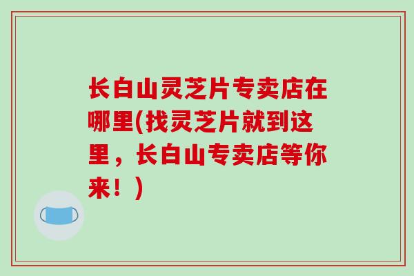 长白山灵芝片专卖店在哪里(找灵芝片就到这里，长白山专卖店等你来！)