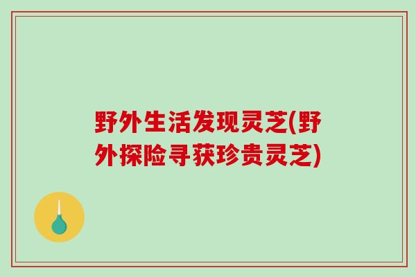 野外生活发现灵芝(野外探险寻获珍贵灵芝)