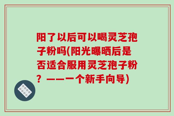 阳了以后可以喝灵芝孢子粉吗(阳光曝晒后是否适合服用灵芝孢子粉？——一个新手向导)