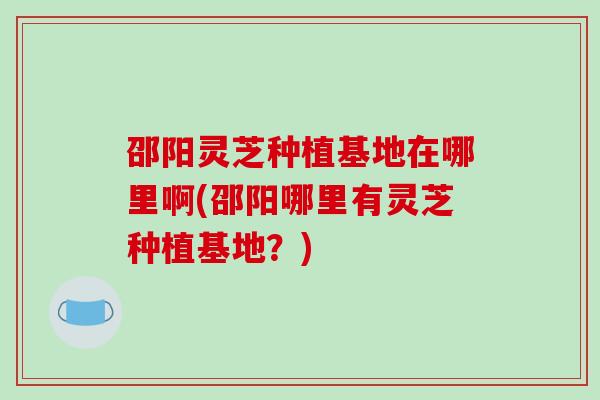 邵阳灵芝种植基地在哪里啊(邵阳哪里有灵芝种植基地？)