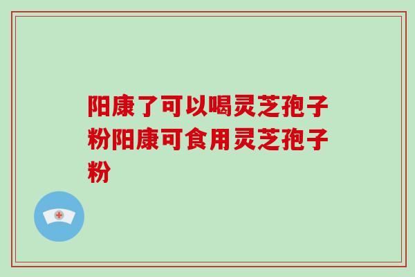 阳康了可以喝灵芝孢子粉阳康可食用灵芝孢子粉