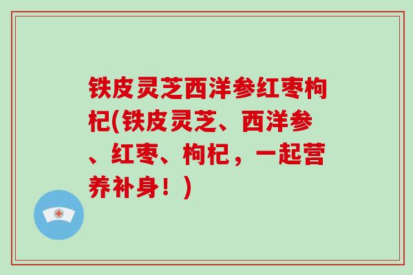 铁皮灵芝西洋参红枣枸杞(铁皮灵芝、西洋参、红枣、枸杞，一起营养补身！)