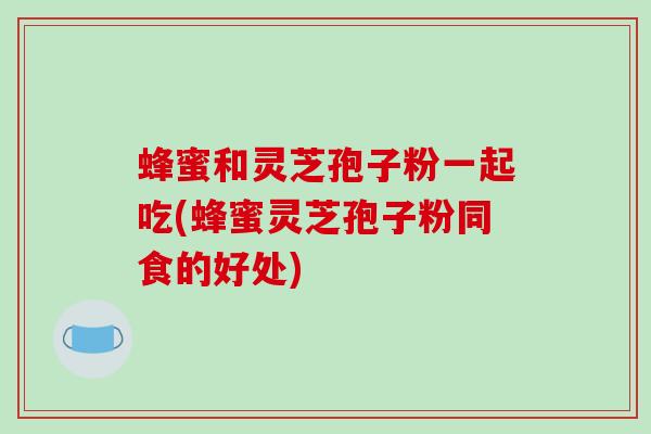蜂蜜和灵芝孢子粉一起吃(蜂蜜灵芝孢子粉同食的好处)
