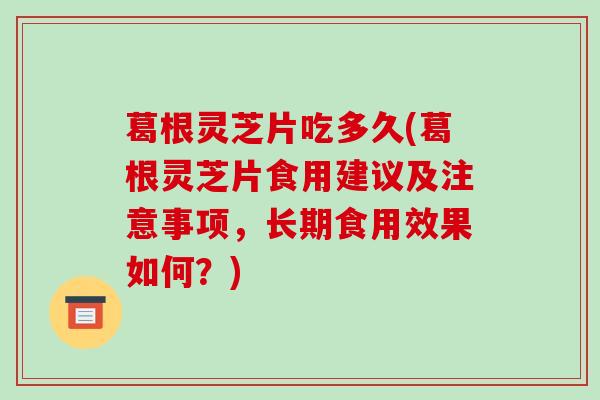 葛根灵芝片吃多久(葛根灵芝片食用建议及注意事项，长期食用效果如何？)