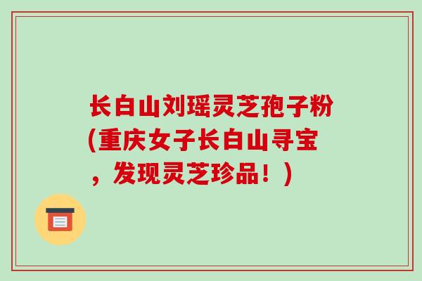 长白山刘瑶灵芝孢子粉(重庆女子长白山寻宝，发现灵芝珍品！)