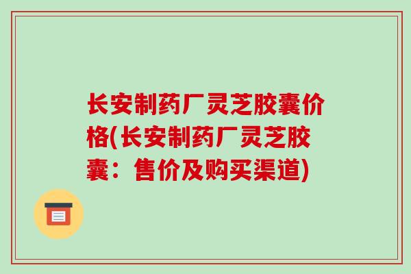 长安制药厂灵芝胶囊价格(长安制药厂灵芝胶囊：售价及购买渠道)