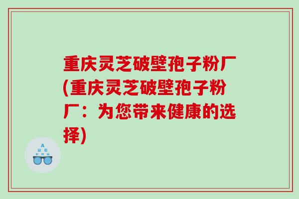 重庆灵芝破壁孢子粉厂(重庆灵芝破壁孢子粉厂：为您带来健康的选择)