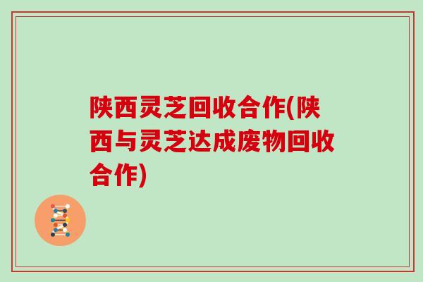 陕西灵芝回收合作(陕西与灵芝达成废物回收合作)
