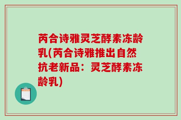 芮合诗雅灵芝酵素冻龄乳(芮合诗雅推出自然抗老新品：灵芝酵素冻龄乳)