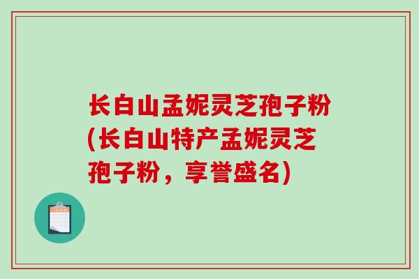 长白山孟妮灵芝孢子粉(长白山特产孟妮灵芝孢子粉，享誉盛名)