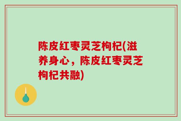 陈皮红枣灵芝枸杞(滋养身心，陈皮红枣灵芝枸杞共融)