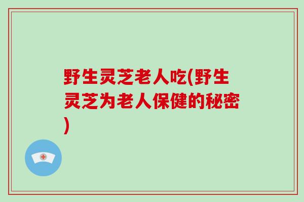 野生灵芝老人吃(野生灵芝为老人保健的秘密)