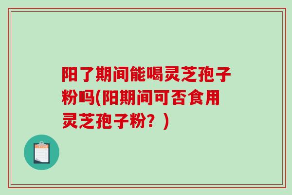 阳了期间能喝灵芝孢子粉吗(阳期间可否食用灵芝孢子粉？)