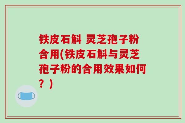 铁皮石斛 灵芝孢子粉合用(铁皮石斛与灵芝孢子粉的合用效果如何？)