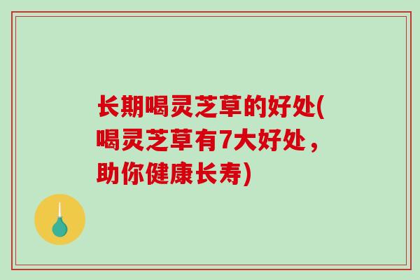 长期喝灵芝草的好处(喝灵芝草有7大好处，助你健康长寿)