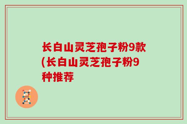 长白山灵芝孢子粉9款(长白山灵芝孢子粉9种推荐