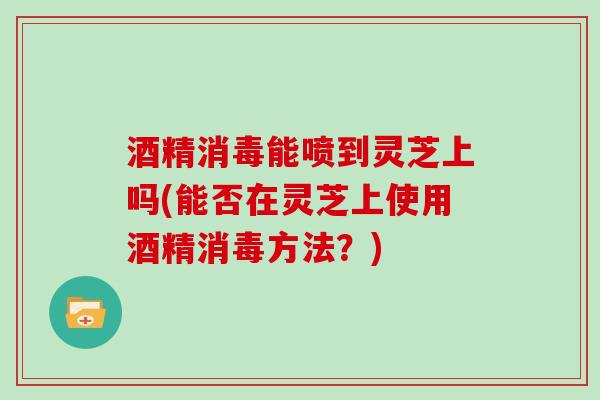 酒精消毒能喷到灵芝上吗(能否在灵芝上使用酒精消毒方法？)