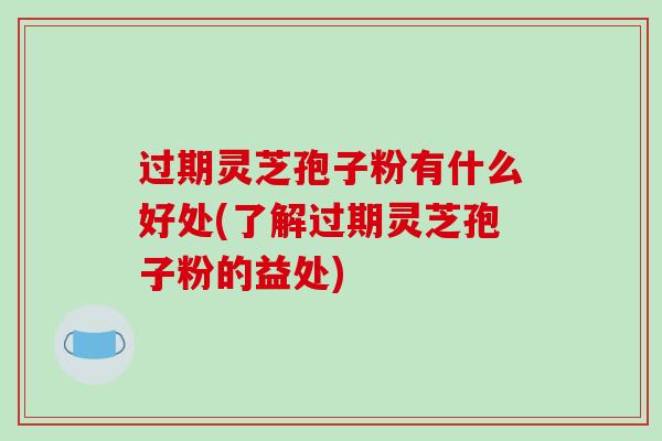 过期灵芝孢子粉有什么好处(了解过期灵芝孢子粉的益处)