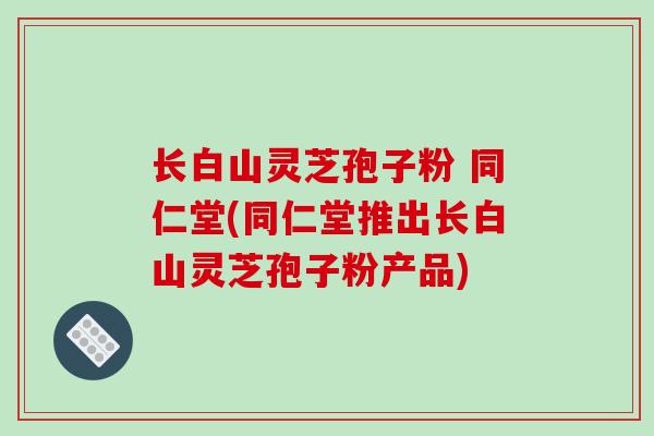长白山灵芝孢子粉 同仁堂(同仁堂推出长白山灵芝孢子粉产品)