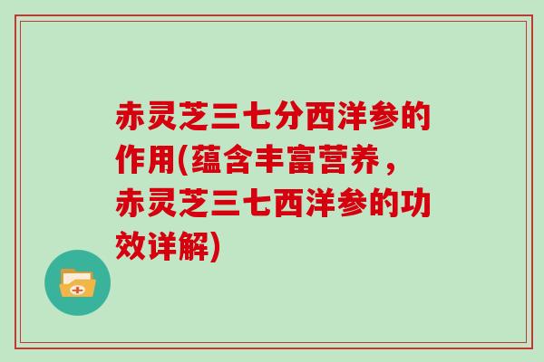 赤灵芝三七分西洋参的作用(蕴含丰富营养，赤灵芝三七西洋参的功效详解)